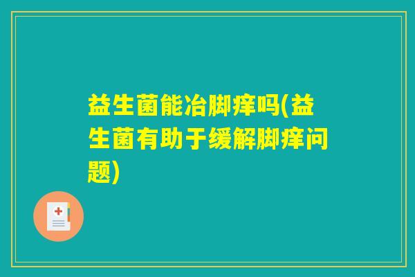益生菌能冶脚痒吗(益生菌有助于缓解脚痒问题)