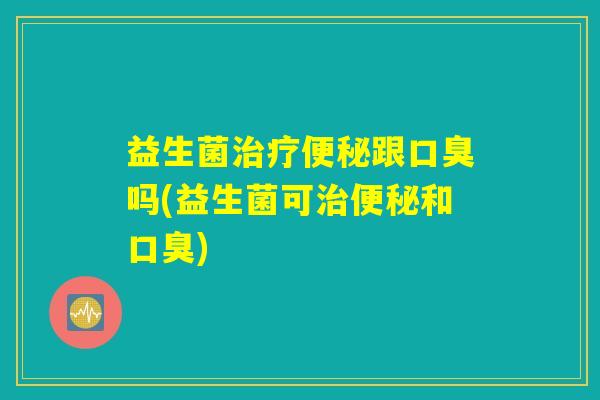 益生菌治疗便秘跟口臭吗(益生菌可治便秘和口臭)