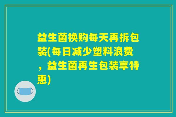 益生菌换购每天再拆包装(每日减少塑料浪费，益生菌再生包装享特惠)