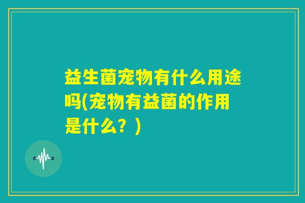 益生菌宠物有什么用途吗(宠物有益菌的作用是什么？)