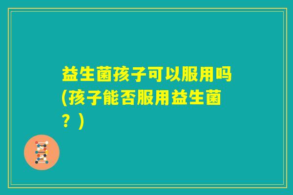 益生菌孩子可以服用吗(孩子能否服用益生菌？)