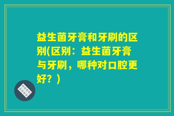 益生菌牙膏和牙刷的区别(区别：益生菌牙膏与牙刷，哪种对口腔更好？)