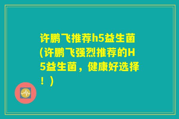 许鹏飞推荐h5益生菌(许鹏飞强烈推荐的H5益生菌，健康好选择！)