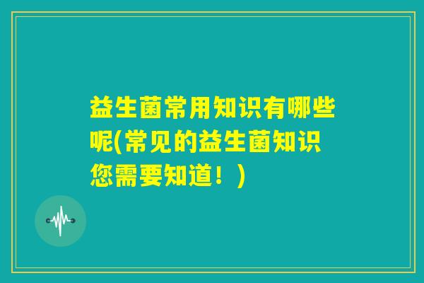 益生菌常用知识有哪些呢(常见的益生菌知识您需要知道！)