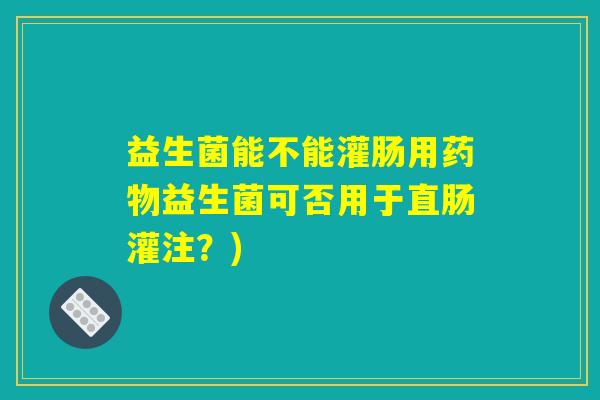 益生菌能不能灌肠用药物益生菌可否用于直肠灌注？)
