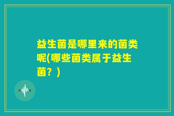 益生菌是哪里来的菌类呢(哪些菌类属于益生菌？)