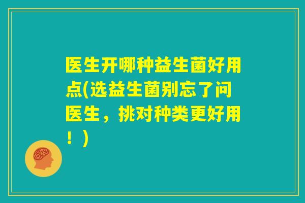医生开哪种益生菌好用点(选益生菌别忘了问医生，挑对种类更好用！)