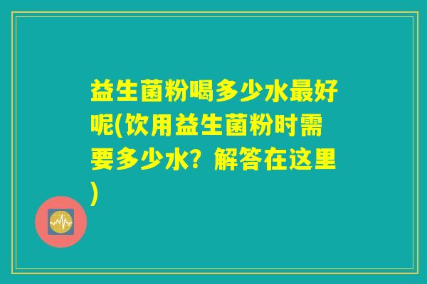 益生菌粉喝多少水最好呢(饮用益生菌粉时需要多少水?解答在这里) 益生菌粉喝多少水最好呢(饮用益生菌粉时需要多少水?解答在这里)