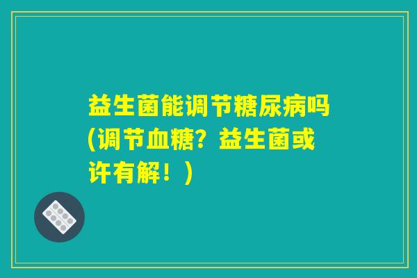 益生菌能调节糖尿病吗(调节血糖？益生菌或许有解！)