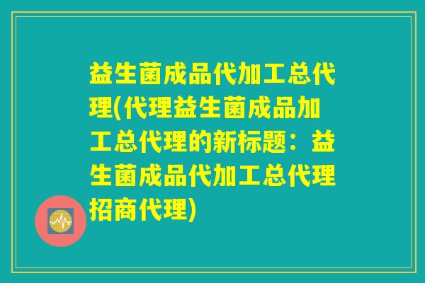 益生菌成品代加工总代理(代理益生菌成品加工总代理的新标题：益生菌成品代加工总代理招商代理)