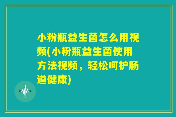 小粉瓶益生菌怎么用视频(小粉瓶益生菌使用方法视频，轻松呵护肠道健康)
