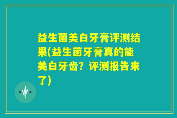 益生菌美白牙膏评测结果(益生菌牙膏真的能美白牙齿?评测报告来了) 益生菌美白牙膏评测结果(益生菌牙膏真的能美白牙齿?评测报告来了)