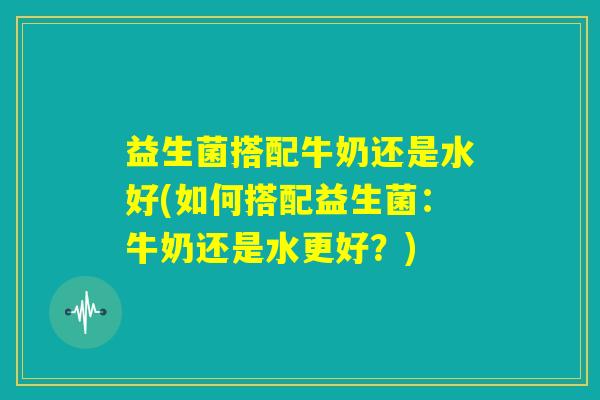 益生菌搭配牛奶还是水好(如何搭配益生菌:牛奶还是水更好?) 益生菌搭配牛奶还是水好(如何搭配益生菌:牛奶还是水更好?)