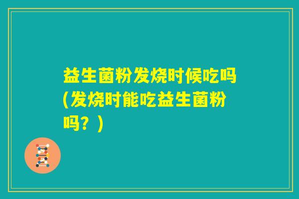 益生菌粉发烧时候吃吗(发烧时能吃益生菌粉吗？)