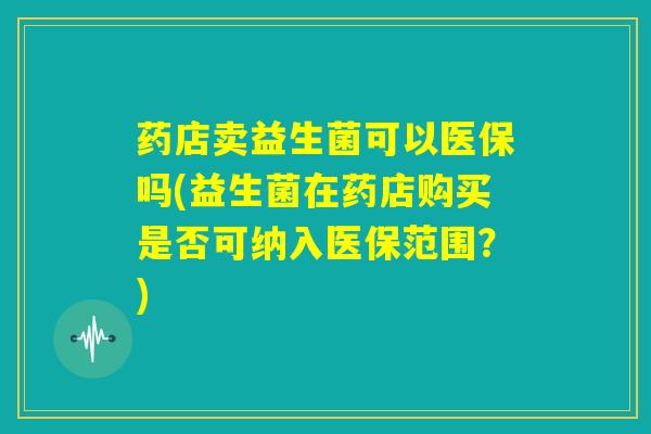 药店卖益生菌可以医保吗(益生菌在药店购买是否可纳入医保范围？)
