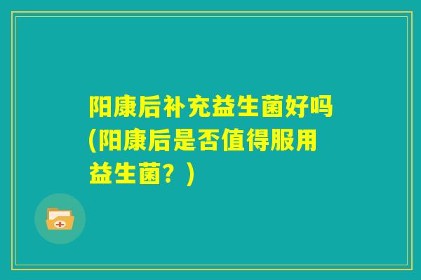 阳康后补充益生菌好吗(阳康后是否值得服用益生菌？)