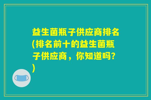 益生菌瓶子供应商排名(排名前十的益生菌瓶子供应商，你知道吗？)