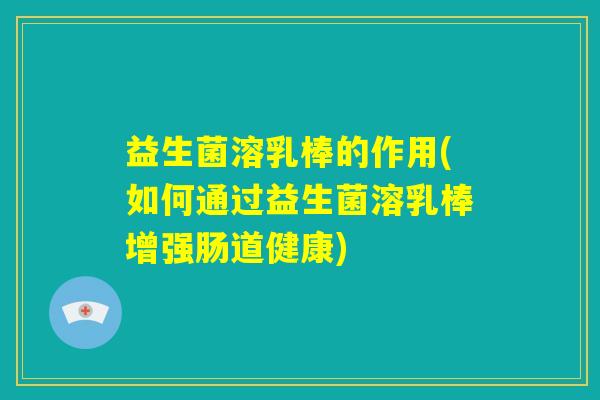 益生菌溶乳棒的作用(如何通过益生菌溶乳棒增强肠道健康)
