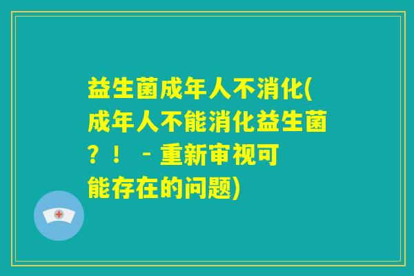益生菌成年人不消化(成年人不能消化益生菌？！ - 重新审视可能存在的问题)