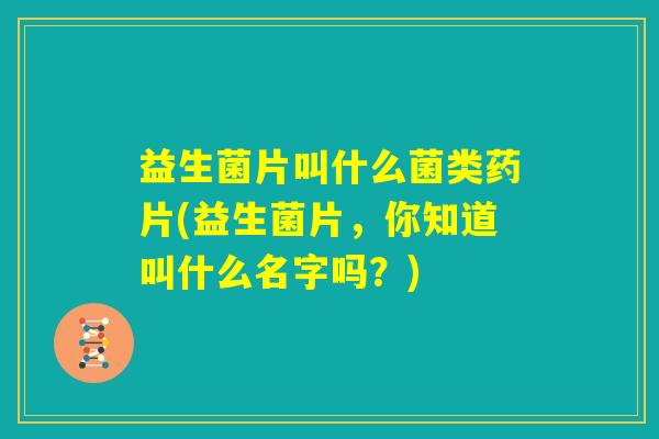 益生菌片叫什么菌类药片(益生菌片，你知道叫什么名字吗？)