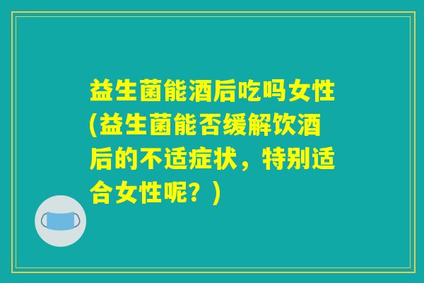 益生菌能酒后吃吗女性(益生菌能否缓解饮酒后的不适症状，特别适合女性呢？)