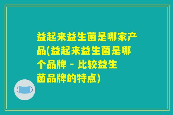 益起来益生菌是哪家产品(益起来益生菌是哪个品牌 - 比较益生菌品牌的特点) 益起来益生菌是哪家产品(益起来益生菌是哪个品牌 - 比较益生菌品牌的特点)