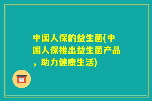 中国人保的益生菌(中国人保推出益生菌产品,助力健康生活) 中国人保的益生菌(中国人保推出益生菌产品,助力健康生活)