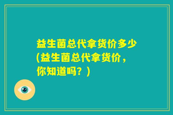 益生菌总代拿货价多少(益生菌总代拿货价，你知道吗？)