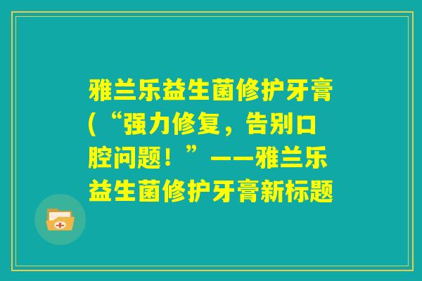 雅兰乐益生菌修护牙膏(“强力修复,告别口腔问题!”——雅兰乐益生菌修护牙膏新标题 雅兰乐益生菌修护牙膏(“强力修复,告别口腔问题!”——雅兰乐益生菌修护牙膏新标题