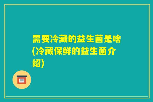 需要冷藏的益生菌是啥(冷藏保鲜的益生菌介绍)