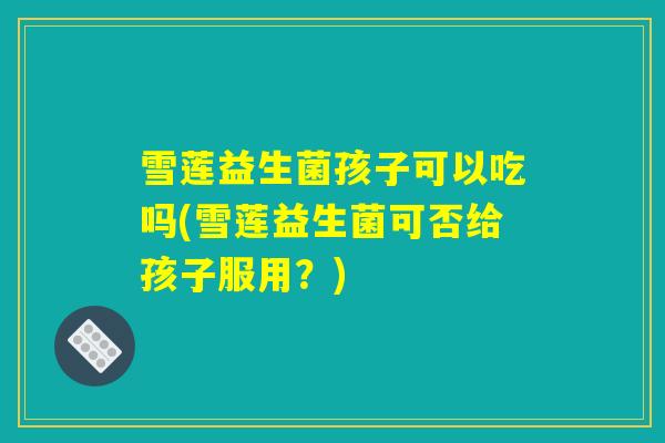 雪莲益生菌孩子可以吃吗(雪莲益生菌可否给孩子服用？)