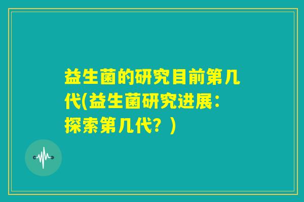 益生菌的研究目前第几代(益生菌研究进展：探索第几代？)