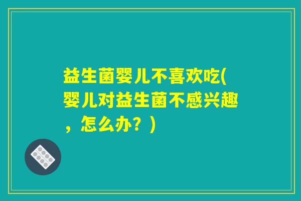 益生菌婴儿不喜欢吃(婴儿对益生菌不感兴趣，怎么办？)
