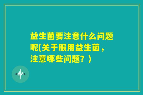 益生菌要注意什么问题呢(关于服用益生菌，注意哪些问题？)