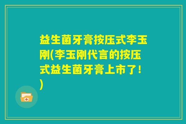 益生菌牙膏按压式李玉刚(李玉刚代言的按压式益生菌牙膏上市了！)