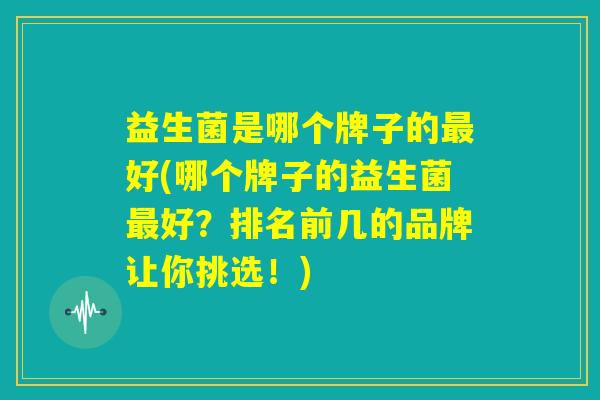 益生菌是哪个牌子的最好(哪个牌子的益生菌最好？排名前几的品牌让你挑选！)