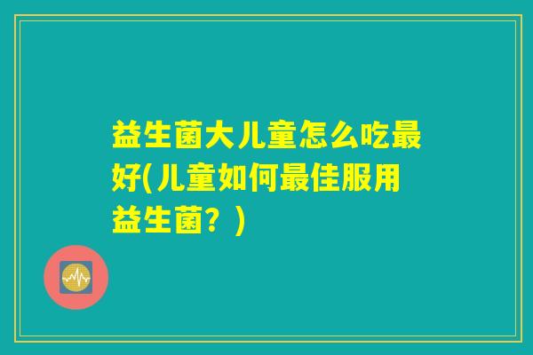益生菌大儿童怎么吃最好(儿童如何最佳服用益生菌？)