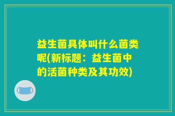 益生菌具体叫什么菌类呢(新标题：益生菌中的活菌种类及其功效)