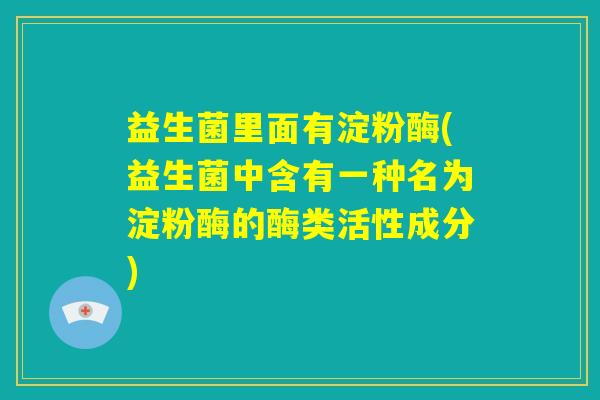 益生菌里面有淀粉酶(益生菌中含有一种名为淀粉酶的酶类活性成分)