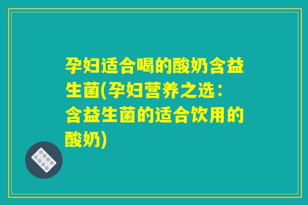 孕妇适合喝的酸奶含益生菌(孕妇营养之选：含益生菌的适合饮用的酸奶)