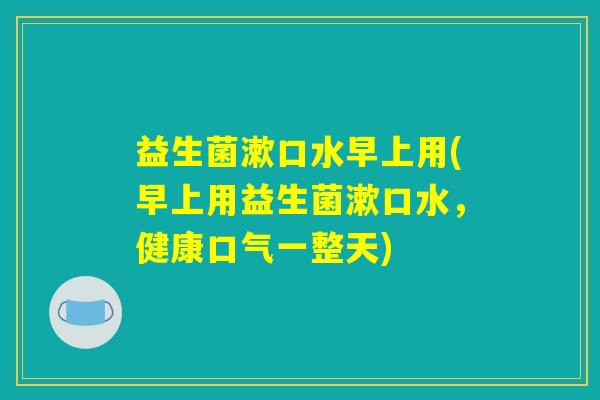 益生菌漱口水早上用(早上用益生菌漱口水，健康口气一整天)