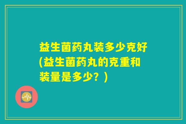 益生菌药丸装多少克好(益生菌药丸的克重和装量是多少？)