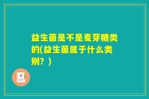 益生菌是不是麦芽糖类的(益生菌属于什么类别？)