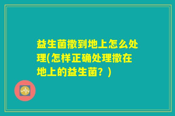 益生菌撒到地上怎么处理(怎样正确处理撒在地上的益生菌？)