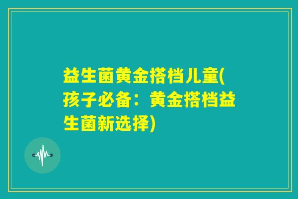 益生菌黄金搭档儿童(孩子必备:黄金搭档益生菌新选择) 益生菌黄金搭档儿童(孩子必备:黄金搭档益生菌新选择)