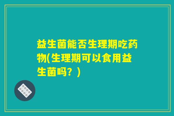 益生菌能否生理期吃药物(生理期可以食用益生菌吗?) 益生菌能否生理期吃药物(生理期可以食用益生菌吗?)