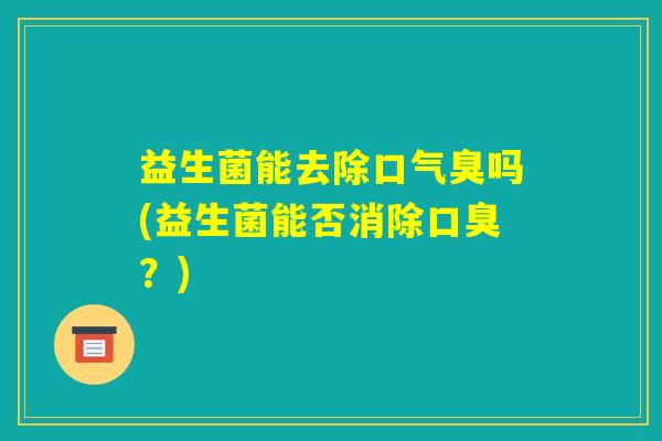 益生菌能去除口气臭吗(益生菌能否消除口臭?) 益生菌能去除口气臭吗(益生菌能否消除口臭?)