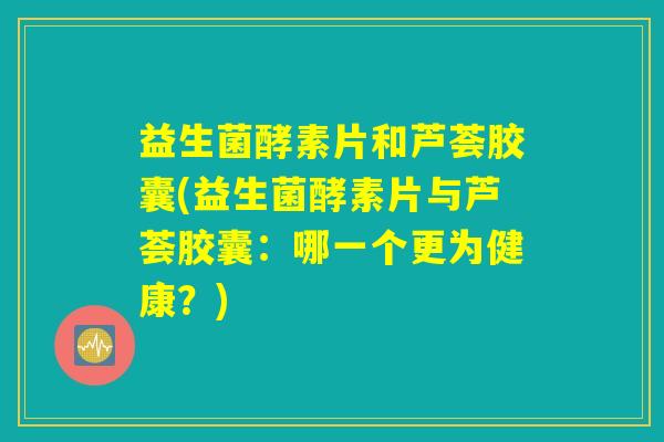 益生菌酵素片和芦荟胶囊(益生菌酵素片与芦荟胶囊:哪一个更为健康?) 益生菌酵素片和芦荟胶囊(益生菌酵素片与芦荟胶囊:哪一个更为健康?)