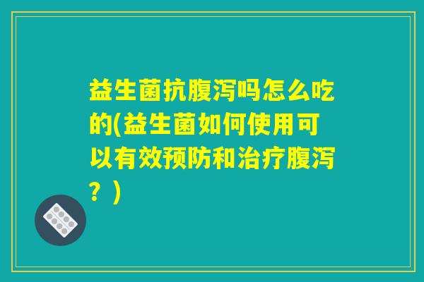 益生菌抗腹泻吗怎么吃的(益生菌如何使用可以有效预防和治疗腹泻？)