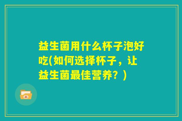 益生菌用什么杯子泡好吃(如何选择杯子,让益生菌最佳营养?) 益生菌用什么杯子泡好吃(如何选择杯子,让益生菌最佳营养?)